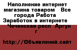 Наполнение интернет магазина товаром - Все города Работа » Заработок в интернете   . Чеченская респ.,Аргун г.